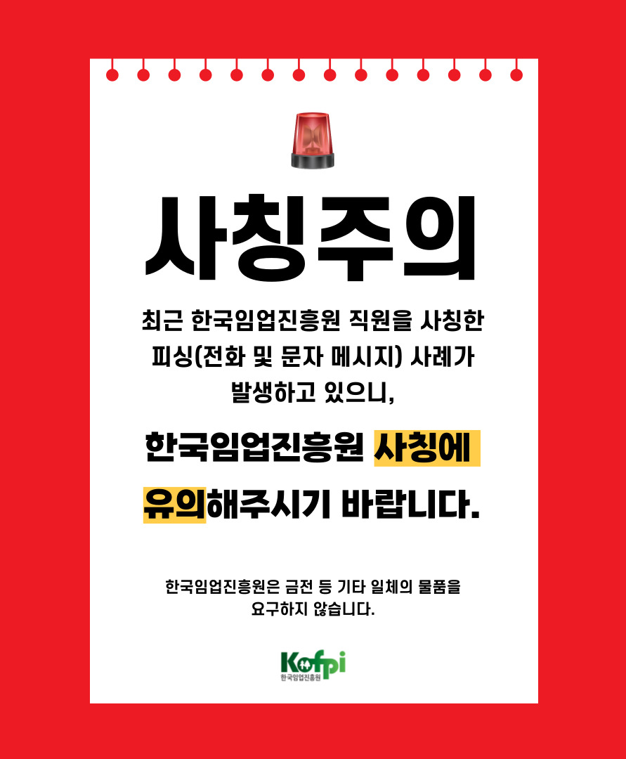 최근 한국임업진흥원 직원을 사칭한 피싱(전화 및 문자 메시지) 사례가 발생하고 있으니, 한국임업진흥원 사칭에 유의해주시기 바랍니다. 한국임업진흥원은 금전 등 기타 일체의 물품을 요구하지 않습니다.